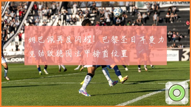 姆巴佩再度闪耀！巴黎圣日耳曼力克劲敌稳固法甲榜首位置