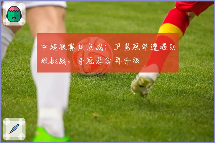 中超联赛焦点战：卫冕冠军遭遇劲旅挑战，夺冠悬念再升级