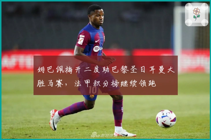 姆巴佩梅开二度助巴黎圣日耳曼大胜马赛，法甲积分榜继续领跑