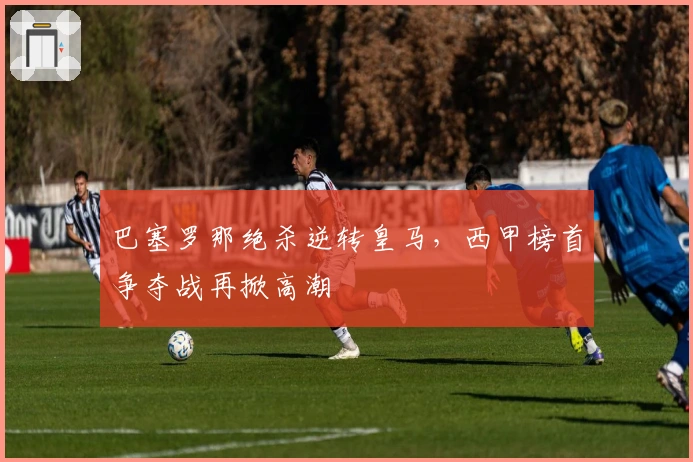 巴塞罗那绝杀逆转皇马，西甲榜首争夺战再掀高潮