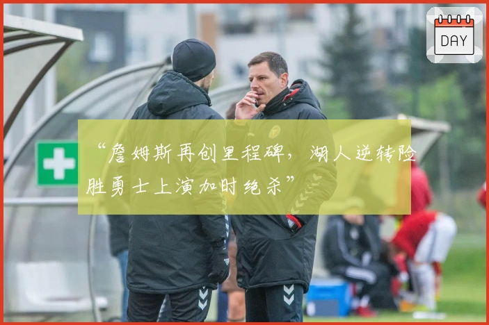 “詹姆斯再创里程碑，湖人逆转险胜勇士上演加时绝杀”