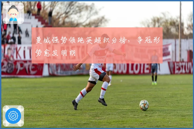 曼城强势领跑英超积分榜，争冠形势愈发明朗