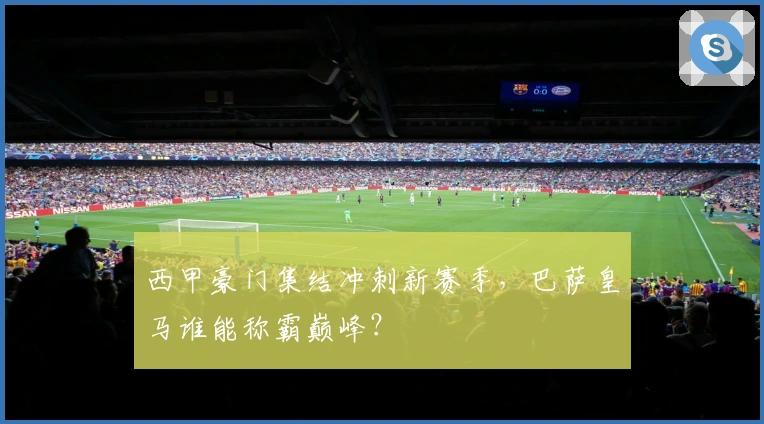 西甲豪门集结冲刺新赛季，巴萨皇马谁能称霸巅峰？
