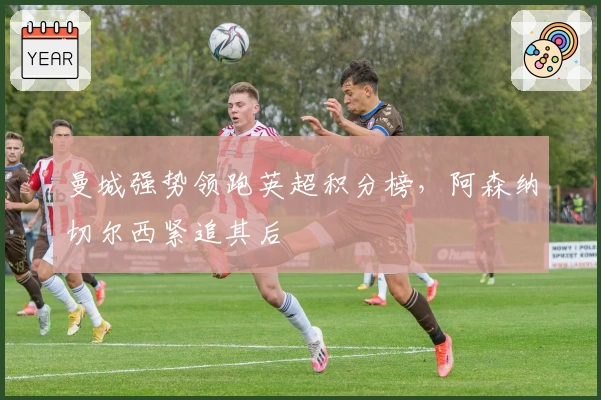 曼城强势领跑英超积分榜，阿森纳切尔西紧追其后