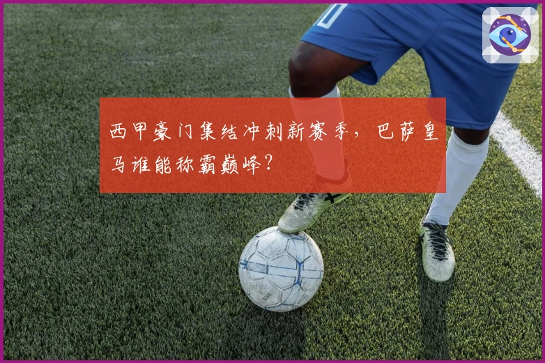 西甲豪门集结冲刺新赛季，巴萨皇马谁能称霸巅峰？