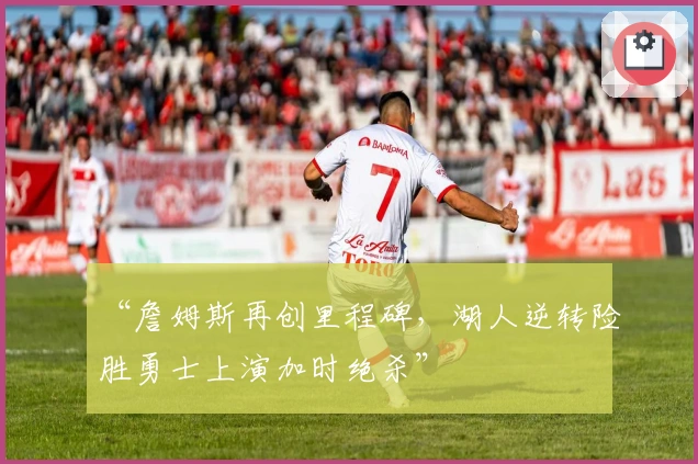 “詹姆斯再创里程碑，湖人逆转险胜勇士上演加时绝杀”